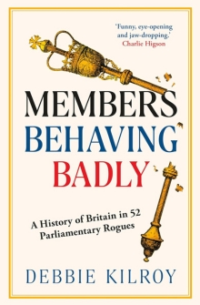 Members Behaving Badly: A History of Britain in 52 Parliamentary Rogues, by Debbie Kilroy