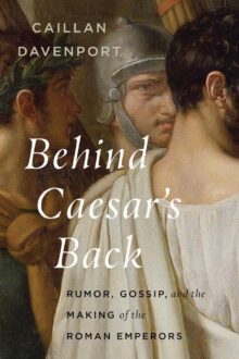 Behind Caesar’s Back: Rumor, Gossip, and the Making of the Roman Emperors, by Caillan Davenport